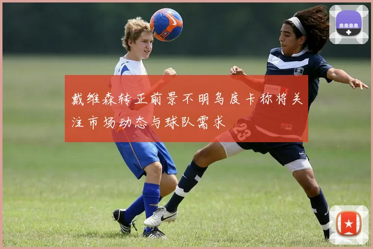 戴维森转正前景不明乌度卡称将关注市场动态与球队需求