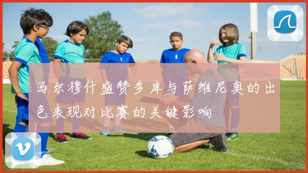 马尔穆什盛赞多库与萨维尼奥的出色表现对比赛的关键影响