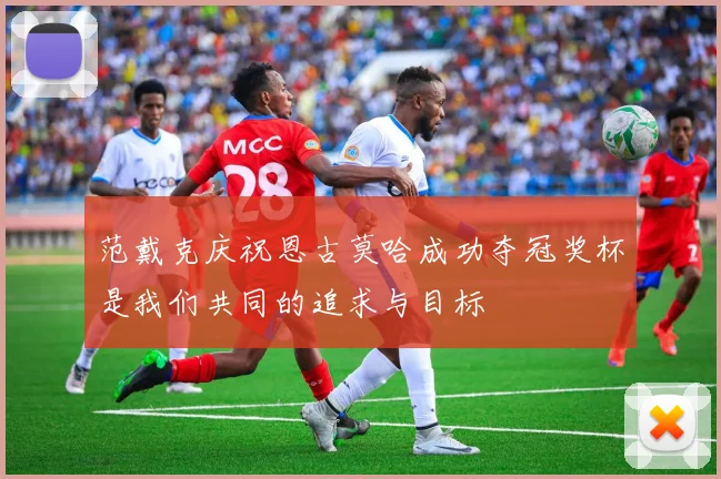 范戴克庆祝恩古莫哈成功夺冠奖杯是我们共同的追求与目标