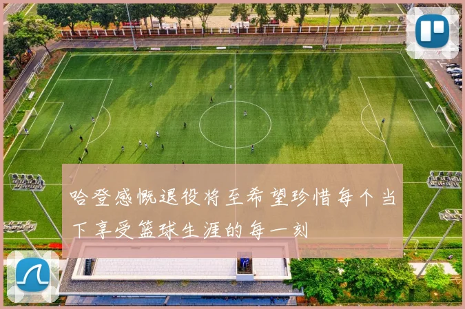 哈登感慨退役将至希望珍惜每个当下享受篮球生涯的每一刻