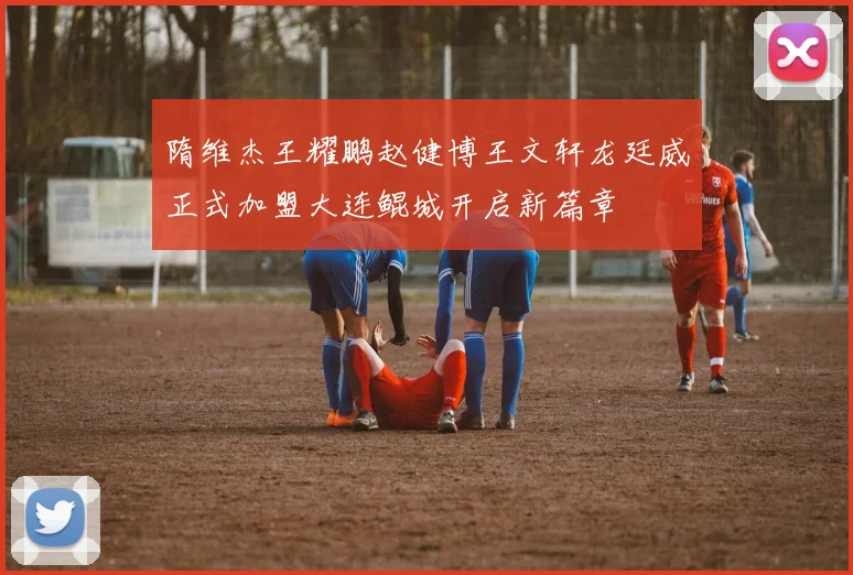 隋维杰王耀鹏赵健博王文轩龙廷威正式加盟大连鲲城开启新篇章