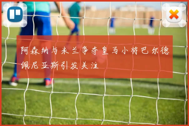 阿森纳与米兰争夺皇马小将巴尔德佩尼亚斯引发关注