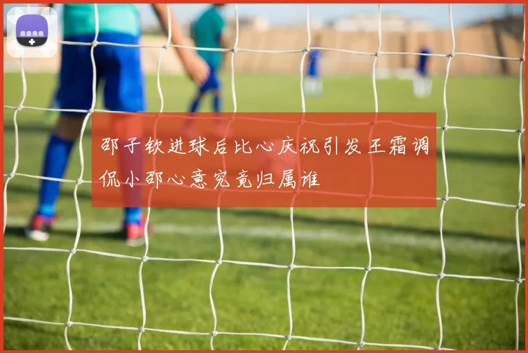 邵子钦进球后比心庆祝引发王霜调侃小邵心意究竟归属谁