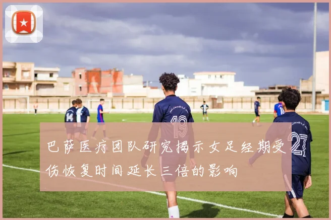 巴萨医疗团队研究揭示女足经期受伤恢复时间延长三倍的影响